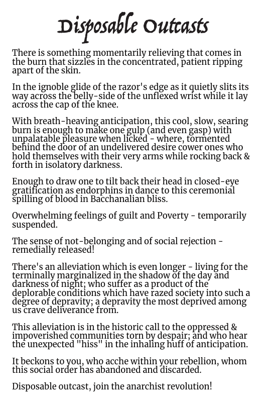 Di%osaﬁ[e Outeasts  There is something momentarily relieving that comes in the burn that sizzles in the concentrated, patient ripping apart of the skin.  In the ignoble glide of the razor’s edge as it quietly slits its way across the belly-side of the unflexed wrist while it lay across the cap of the knee.  With breath-heaving anticipation, this cool, slow, searing burn is enough to make one gulp (and even gasp) with ungalatable pleasure when licked - where, tormented behind the door of an undelivered desire cower ones who hold themselves with their very arms while rocking back & forth in isolatory darkness.  Enough to draw one to tilt back their head in closed-eye gratification as endorphins in dance to this ceremonial spilling of blood in Bacchanalian bliss.  Overwhelming feelings of guilt and Poverty - temporarily suspended.  The sense of not-belonging and of social rejection - remedially released!  There’s an alleviation which is even longer - living for the terminally mar%inalized in the shadow of the day and darkness of night; who suffer as a product of the deplorable conditions which have razed society into such a degree of depravity; a depravity the most deprived among us crave deliverance from.  This alleviation is in the historic call to the oppressed & impoverished communities torn by despair; and who hear the unexpected "hiss" in the inhaling huff of anticipation.  It beckons to c\]/ou, who acche within your rebellion, whom this social order has abandoned and discarded.  Disposable outcast, join the anarchist revolution! 